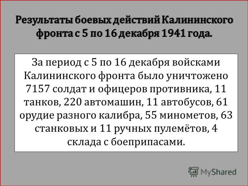 За период с 5 по 16 декабря войсками Калининского фронта было уничтожено 7157 солдат и офицеров противника, 11 танков, 220 автомашин, 11 автобусов, 61 орудие разного калибра, 55 минометов, 63 станковых и 11 ручных пулемётов, 4 склада с боеприпасами.