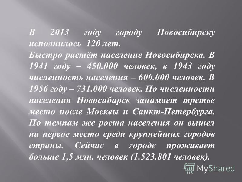 В 2013 году городу Новосибирску исполнилось 120 лет. Быстро растёт население Новосибирска. В 1941 году – 450.000 человек, в 1943 году численность населения – 600.000 человек. В 1956 году – 731.000 человек. По численности населения Новосибирск занимае