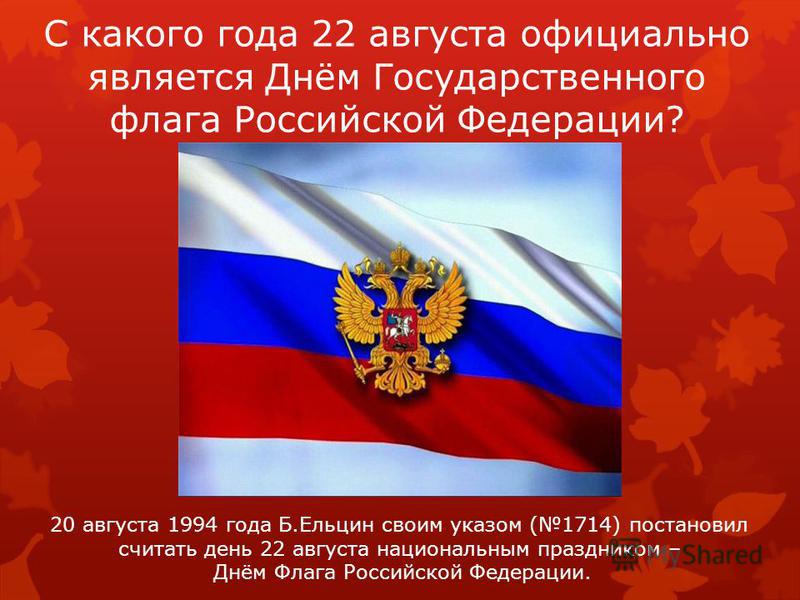 С какого года 22 августа официально является Днём Государственного флага Российской Федерации? 20 августа 1994 года Б.Ельцин своим указом (1714) постановил считать день 22 августа национальным праздником – Днём Флага Российской Федерации.