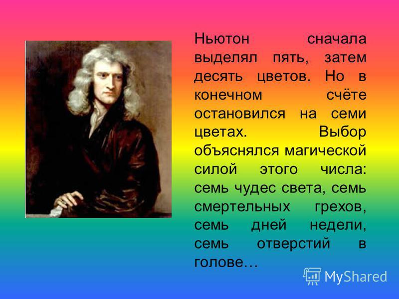 Ньютон сначала выделял пять, затем десять цветов. Но в конечном счёте остановился на семи цветах. Выбор объяснялся магической силой этого числа: семь чудес света, семь смертельных грехов, семь дней недели, семь отверстий в голове…