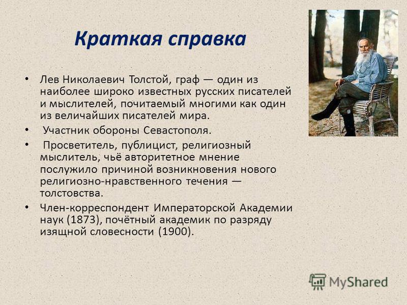 Краткая справка Лев Николаевич Толстой, граф один из наиболее широко известных русских писателей и мыслителей, почитаемый многими как один из величайших писателей мира. Участник обороны Севастополя. Просветитель, публицист, религиозный мыслитель, чьё
