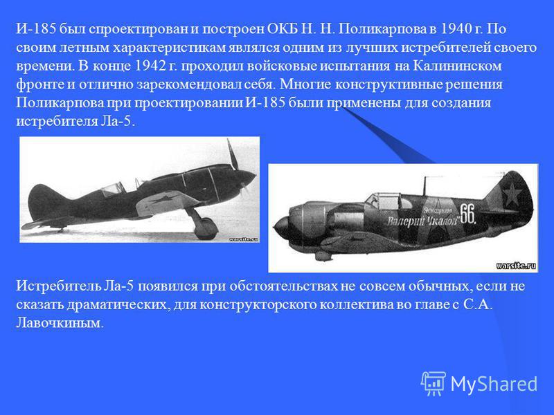 И-185 был спроектирован и построен ОКБ Н. Н. Поликарпова в 1940 г. По своим летным характеристикам являлся одним из лучших истребителей своего времени. В конце 1942 г. проходил войсковые испытания на Калининском фронте и отлично зарекомендовал себя. 