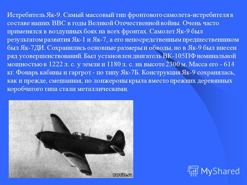 Истребитель Як-9. Самый массовый тип фронтового самолета-истребителя в составе наших ВВС в годы Великой Отечественной войны. Очень часто применялся в воздушных боях на всех фронтах. Самолет Як-9 был результатом развития Як-1 и Як-7, а его непосредств