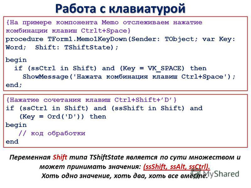 Работа с клавиатурой {На примере компонента Memo отслеживаем нажатие комбинации клавиш Ctrlt+Space} procedure TForm1.Memo1KeyDown(Sender: TObject; var Key: Word; Shift: TShiftState); begin if (ssCtrl in Shift) and (Key = VK_SPACE) then ShowMessage('Н
