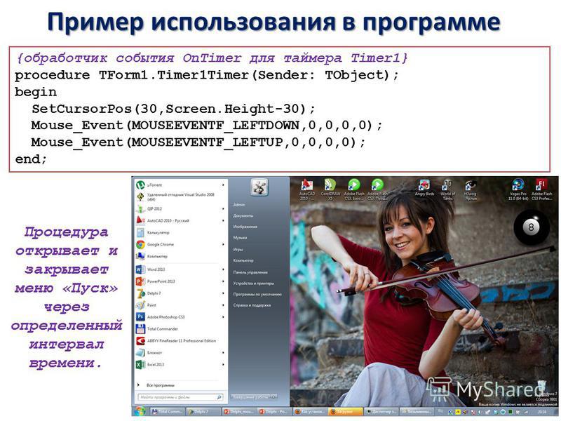 Пример использования в программе {обработчик события OnTimer для таймера Timer1} procedure TForm1.Timer1Timer(Sender: TObject); begin SetCursorPos(30,Screen.Height-30); Mouse_Event(MOUSEEVENTF_LEFTDOWN,0,0,0,0); Mouse_Event(MOUSEEVENTF_LEFTUP,0,0,0,0
