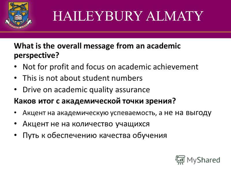 HAILEYBURY ALMATY What is the overall message from an academic perspective? Not for profit and focus on academic achievement This is not about student numbers Drive on academic quality assurance Каков итог с академической точки зрения? Акцент на акад