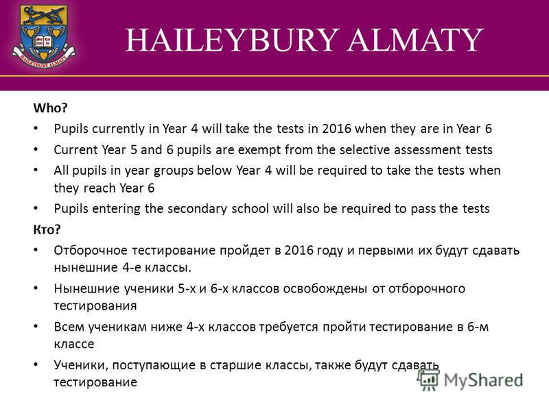 HAILEYBURY ALMATY Who? Pupils currently in Year 4 will take the tests in 2016 when they are in Year 6 Current Year 5 and 6 pupils are exempt from the selective assessment tests All pupils in year groups below Year 4 will be required to take the tests