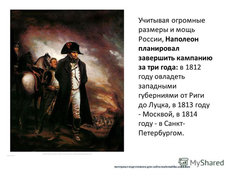 Учитывая огромные размеры и мощь России, Наполеон планировал завершить кампанию за три года: в 1812 году овладеть западными губерниями от Риги до Луцка, в 1813 году - Москвой, в 1814 году - в Санкт- Петербургом. материал подготовлен для сайта matemat
