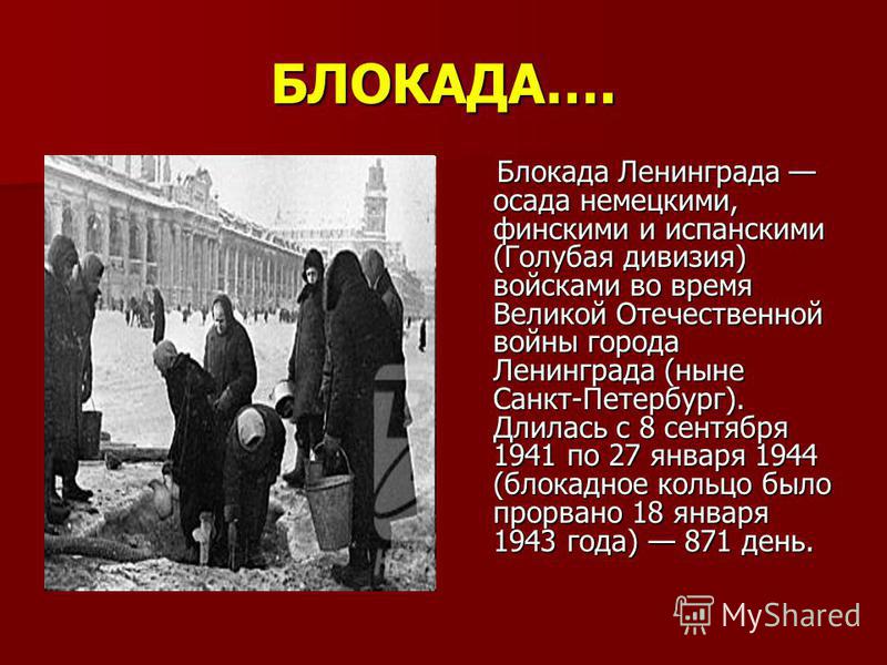 БЛОКАДА…. Блокада Ленинграда осада немецкими, финскими и испанскими (Голубая дивизия) войсками во время Великой Отечественной войны города Ленинграда (ныне Санкт-Петербург). Длилась с 8 сентября 1941 по 27 января 1944 (блокадное кольцо было прорвано 