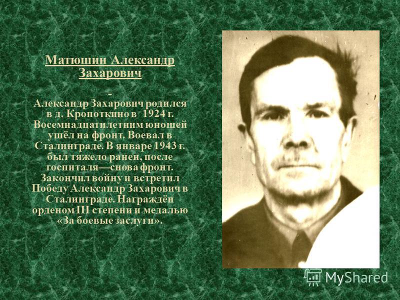 Матюшин Александр Захарович Александр Захарович родился в д. Кропоткино в 1924 г. Восемнадцатилетним юношей ушёл на фронт. Воевал в Сталинграде. В январе 1943 г. был тяжело ранен, после госпиталя снова фронт. Закончил войну и встретил Победу Александ