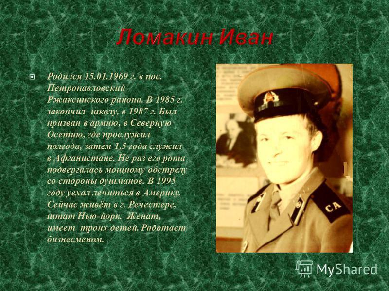 Родился 15.01.1969 г. в пос. Петропавловский Ржаксинского района. В 1985 г. закончил школу, в 1987 г. Был призван в армию, в Северную Осетию, где прослужил полгода, затем 1,5 года служил в Афганистане. Не раз его рота подвергалась мощному обстрелу со
