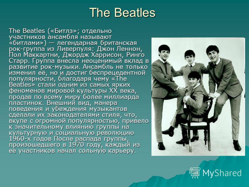 The Beatles («Битлз»; отдельно участников ансамбля называют «битлами») легендарная британская рок-группа из Ливерпуля: Джон Леннон, Пол Маккартни, Джордж Харрисон, Ринго Старр. Группа внесла неоценимый вклад в развитие рок-музыки. Ансамбль не только 