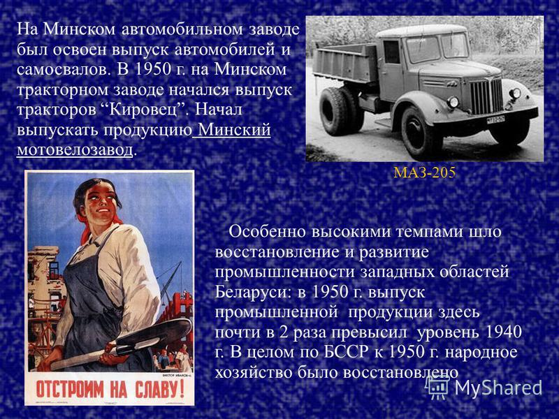 На Минском автомобильном заводе был освоен выпуск автомобилей и самосвалов. В 1950 г. на Минском тракторном заводе начался выпуск тракторов Кировец. Начал выпускать продукцию Минский мотовелозавод. Особенно высокими темпами шло восстановление и разви
