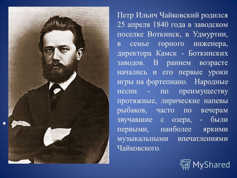 Петр Ильич Чайковский родился 25 апреля 1840 года в заводском поселке Воткинск, в Удмуртии, в семье горного инженера, директора Камск - Боткинских заводов. В раннем возрасте начались и его первые уроки игры на фортепиано. Народные песни - по преимуще
