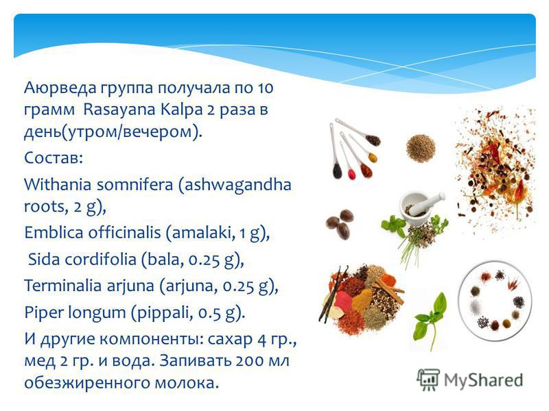 Аюрведа группа получала по 10 грамм Rasayana Kalpa 2 раза в день(утром/вечером). Состав: Withania somnifera (ashwagandha roots, 2 g), Emblica officinalis (amalaki, 1 g), Sida cordifolia (bala, 0.25 g), Terminalia arjuna (arjuna, 0.25 g), Piper longum