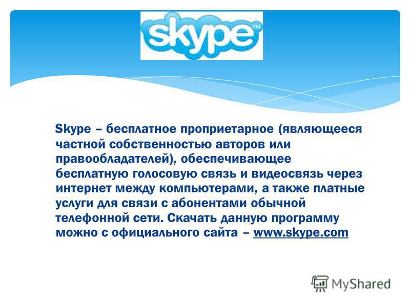 Skype – бесплатное проприетарное (являющееся частной собственностью авторов или правообладателей), обеспечивающее бесплатную голосовую связь и видеосвязь через интернет между компьютерами, а также платные услуги для связи с абонентами обычной телефон