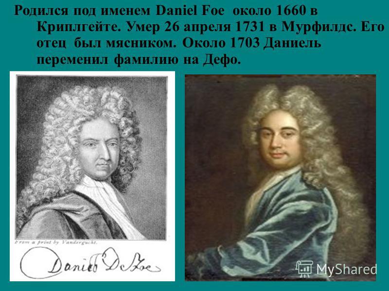 Родился под именем Daniel Foe около 1660 в Криплгейте. Умер 26 апреля 1731 в Мурфилдс. Его отец был мясником. Около 1703 Даниель переменил фамилию на Дефо.
