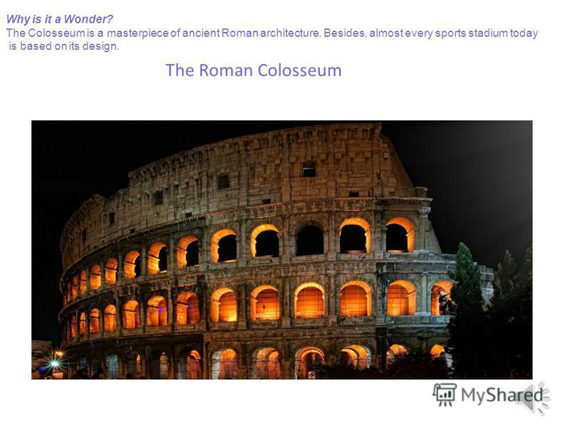 The Roman Colosseum Why is it a Wonder? The Colosseum is a masterpiece of ancient Roman architecture. Besides, almost every sports stadium today is based on its design.