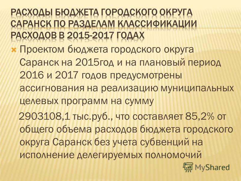 Проектом бюджета городского округа Саранск на 2015 год и на плановый период 2016 и 2017 годов предусмотрены ассигнования на реализацию муниципальных целевых программ на сумму 2903108,1 тыс.руб., что составляет 85,2% от общего объема расходов бюджета 