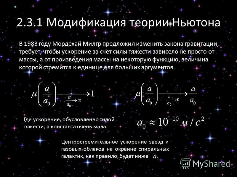 2.3.1 Модификация теории Ньютона В 1983 году Мордехай Милгр предложил изменить закона гравитации, требует, чтобы ускорение за счет силы тяжести зависело не просто от массы, а от произведения массы на некоторую функцию, величина которой стремится к ед