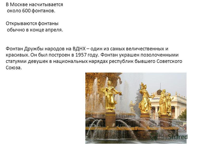 В Москве насчитывается около 600 фонтанов. Открываются фонтаны обычно в конце апреля. Фонтан Дружбы народов на ВДНХ – один из самых величественных и красивых. Он был построен в 1957 году. Фонтан украшен позолоченными статуями девушек в национальных н