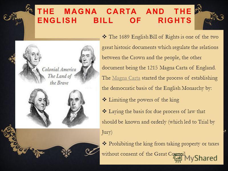 THE MAGNA CARTA AND THE ENGLISH BILL OF RIGHTS The 1689 English Bill of Rights is one of the two great historic documents which regulate the relations between the Crown and the people, the other document being the 1215 Magna Carta of England. The Mag