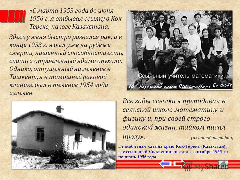 Глинобитная хата на краю Кок-Терека (Казахстан),, где ссыльный Солженицын жил с сентября 1953-го по июнь 1956 года «С марта 1953 года до июня 1956 г. я отбывал ссылку в Кок- Тереке, на юге Казахстана. Здесь у меня быстро развился рак, и в конце 1953 