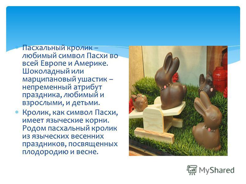 Пасхальный кролик – любимый символ Пасхи во всей Европе и Америке. Шоколадный или марципановый ушастик – непременный атрибут праздника, любимый и взрослыми, и детьми. Кролик, как символ Пасхи, имеет языческие корни. Родом пасхальный кролик из языческ