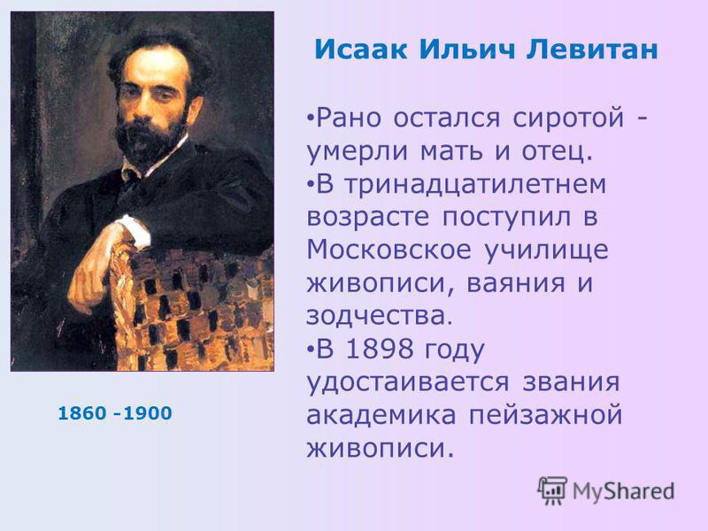 1860 -1900 Исаак Ильич Левитан Рано остался сиротой - умерли мать и отец. В тринадцатилетнем возрасте поступил в Московское училище живописи, ваяния и зодчества. В 1898 году удостаивается звания академика пейзажной живописи.