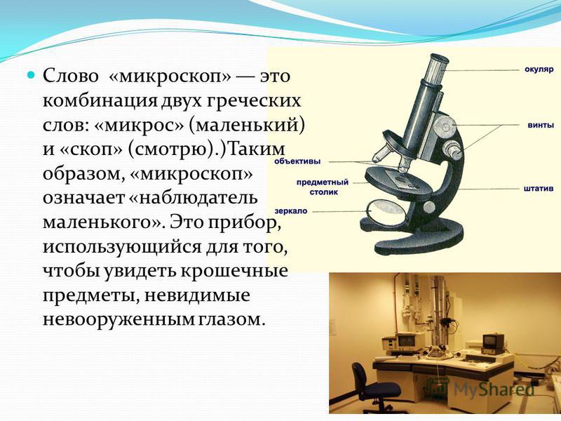 Слово «микроскоп» это комбинация двух греческих слов: «микрос» (маленький) и «скоп» (смотрю).)Таким образом, «микроскоп» означает «наблюдатель маленького». Это прибор, использующийся для того, чтобы увидеть крошечные предметы, невидимые невооруженным