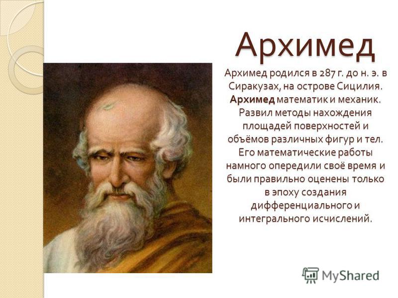 Архимед Архимед родился в 287 г. до н. э. в Сиракузах, на острове Сицилия. Архимед математик и механик. Развил методы нахождения площадей поверхностей и объёмов различных фигур и тел. Его математические работы намного опередили своё время и были прав