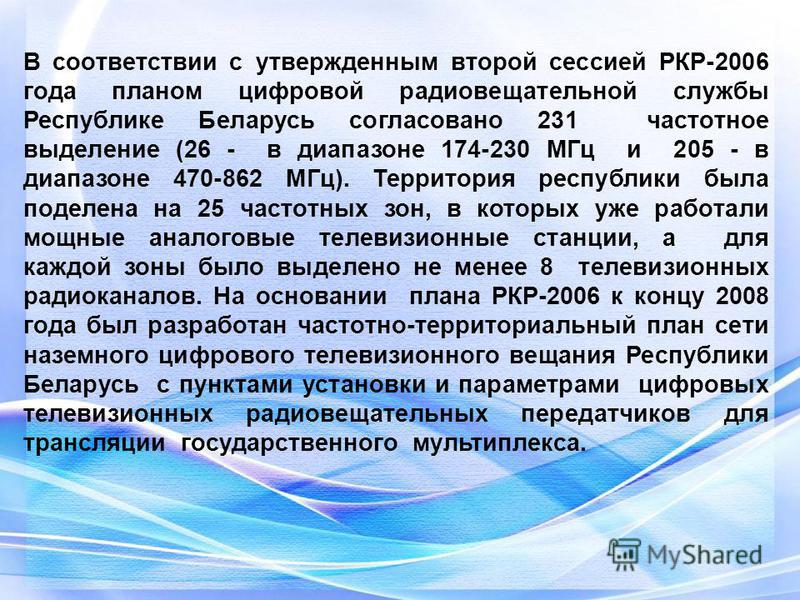 В соответствии с утвержденным второй сессией РКР-2006 года планом цифровой радиовещательной службы Республике Беларусь согласовано 231 частотное выделение (26 - в диапазоне 174-230 МГц и 205 - в диапазоне 470-862 МГц). Территория республики была поде