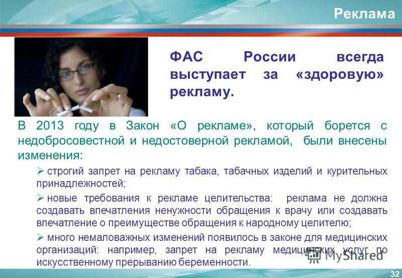 Реклама ФАС России всегда выступает за «здоровую» рекламу. 32 В 2013 году в Закон «О рекламе», который борется с недобросовестной и недостоверной рекламой, были внесены изменения: строгий запрет на рекламу табака, табачных изделий и курительных прина