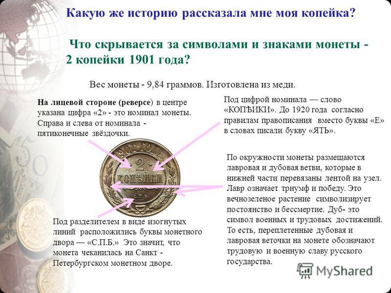 Какую же историю рассказала мне моя копейка? Что скрывается за символами и знаками монеты - 2 копейки 1901 года? Вес монеты - 9,84 граммов. Изготовлена из меди. На лицевой стороне (реверсе) в центре указана цифра «2» - это номинал монеты. Справа и сл