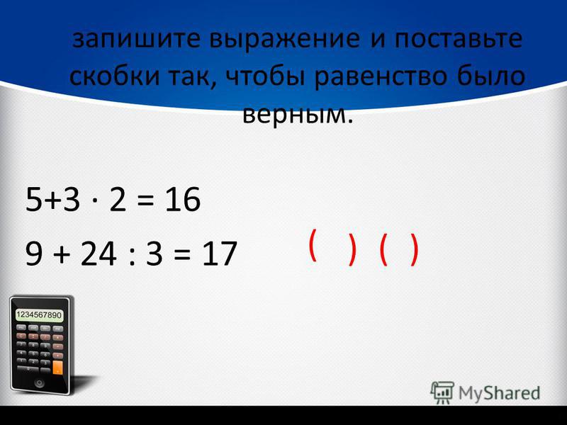 запишите выражение и поставьте скобки так, чтобы равенство было верным. 5+3 2 = 16 9 + 24 : 3 = 17 ( )()