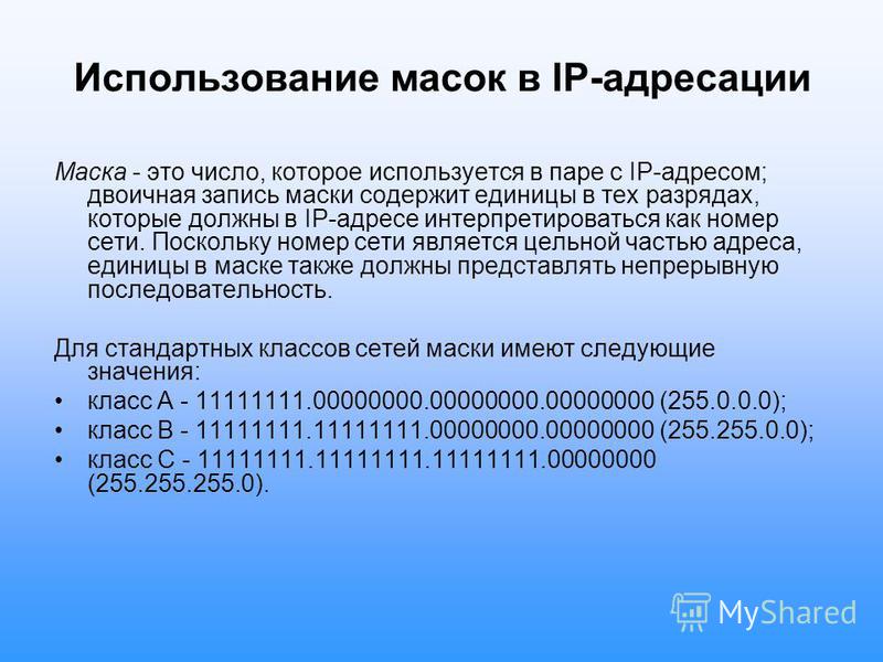 Использование масок в IP-адресации Маска - это число, которое используется в паре с IP-адресом; двоичная запись маски содержит единицы в тех разрядах, которые должны в IP-адресе интерпретироваться как номер сети. Поскольку номер сети является цельной
