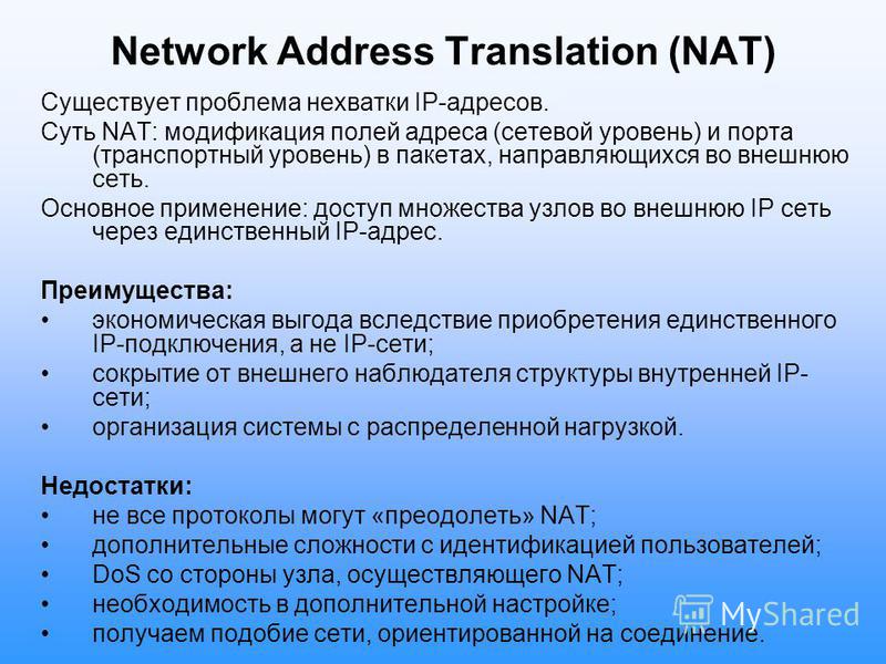 Network Address Translation (NAT) Существует проблема нехватки IP-адресов. Суть NAT: модификация полей адреса (сетевой уровень) и порта (транспортный уровень) в пакетах, направляющихся во внешнюю сеть. Основное применение: доступ множества узлов во в