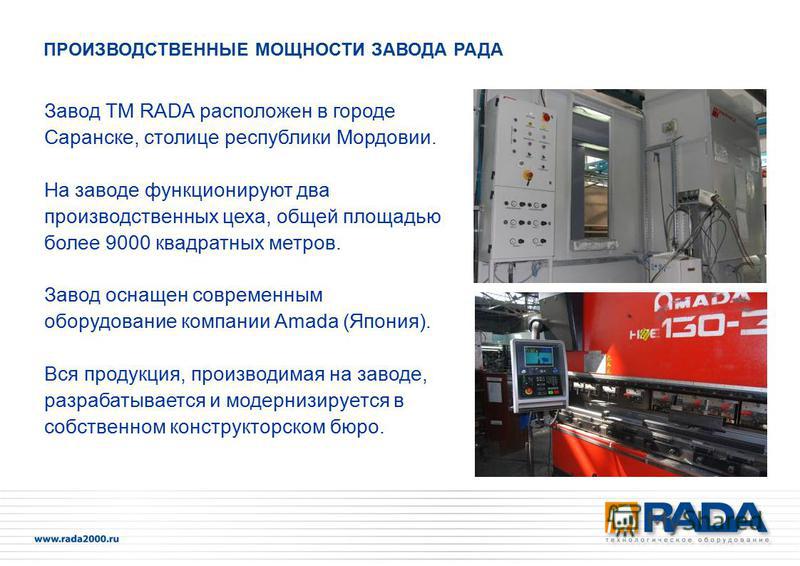 Завод ТМ RADA расположен в городе Саранске, столице республики Мордовии. На заводе функционируют два производственных цеха, общей площадью более 9000 квадратных метров. Завод оснащен современным оборудование компании Amada (Япония). Вся продукция, пр