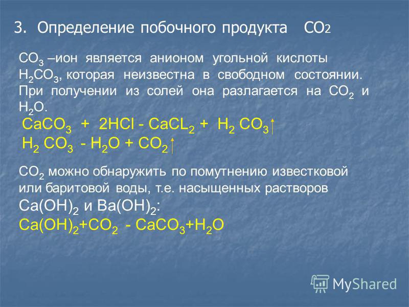 3. Определение побочного продукта CO 2 СО 3 –ион является анионом угольной кислоты Н 2 СО 3, которая неизвестна в свободном состоянии. При получении из солей она разлагается на СО 2 и Н 2 О. CaCO 3 + 2HCl - CaCL 2 + H 2 CO 3 H 2 CO 3 - H 2 O + CO 2 C