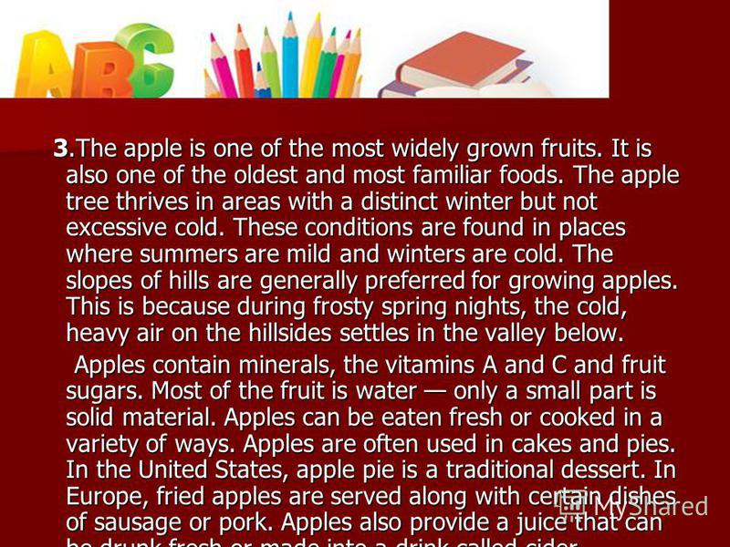 3. The apple is one of the most widely grown fruits. It is also one of the oldest and most familiar foods. The apple tree thrives in areas with a distinct winter but not excessive cold. These conditions are found in places where summers are mild and 