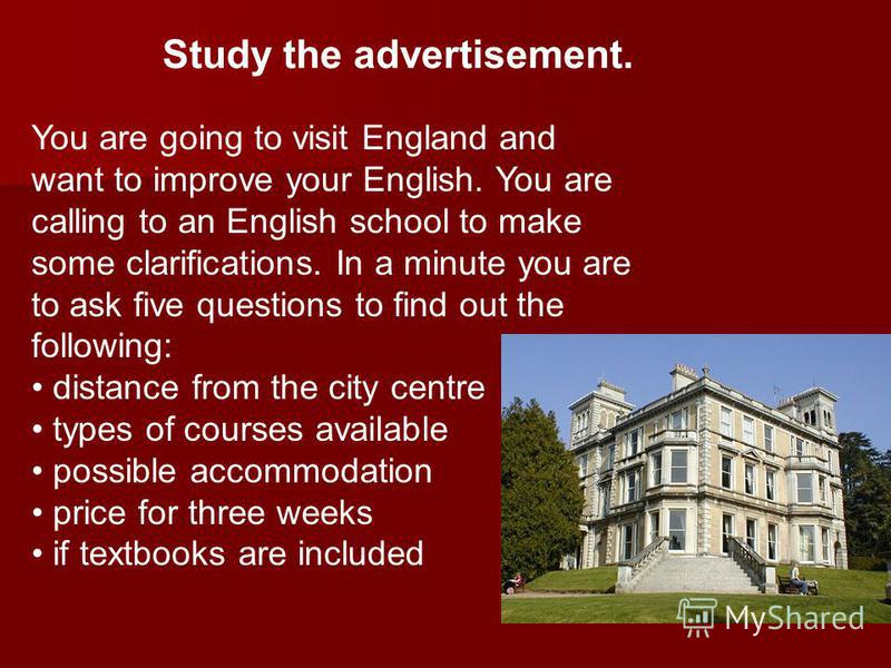 Study the advertisement. You are going to visit England and want to improve your English. You are calling to an English school to make some clarifications. In a minute you are to ask five questions to find out the following: distance from the city ce