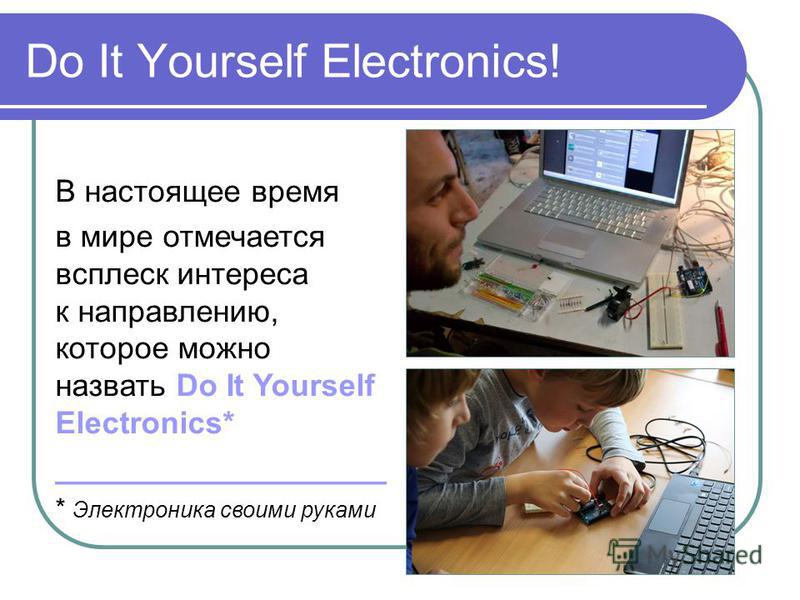 Do It Yourself Electronics! В настоящее время в мире отмечается всплеск интереса к направлению, которое можно назвать Do It Yourself Electronics* ___________________ * Электроника своими руками