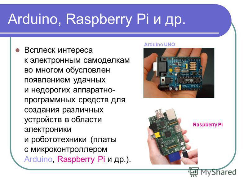 Arduino, Raspberry Pi и др. Всплеск интереса к электронным самоделкам во многом обусловлен появлением удачных и недорогих аппаратно- программных средств для создания различных устройств в области электроники и робототехники (платы с микроконтроллером