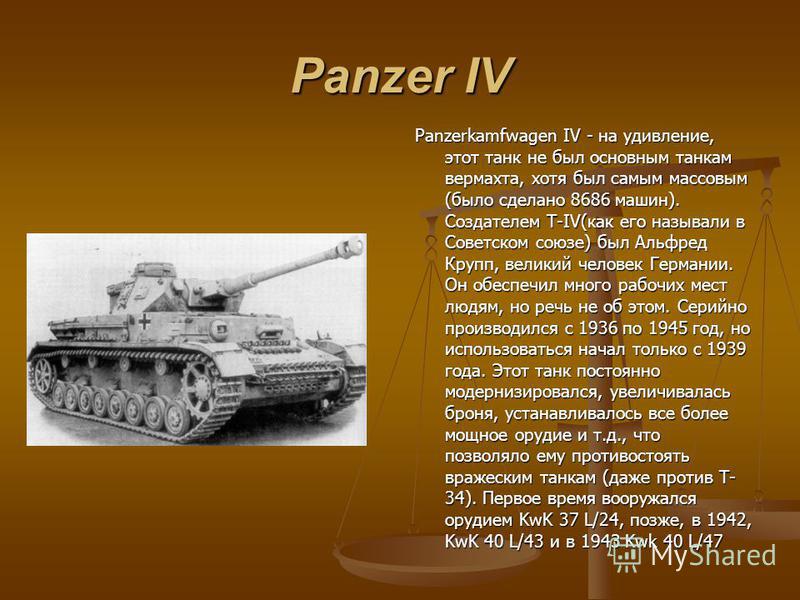 Panzer IV Panzerkamfwagen IV - на удивление, этот танк не был основным танкам вермахта, хотя был самым массовым (было сделано 8686 машин). Создателем Т-IV(как его называли в Советском союзе) был Альфред Крупп, великий человек Германии. Он обеспечил м