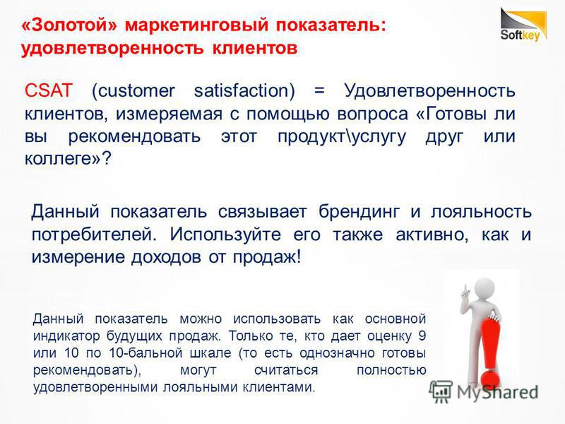 «Золотой» маркетинговый показатель: удовлетворенность клиентов CSAT (customer satisfaction) = Удовлетворенность клиентов, измеряемая с помощью вопроса «Готовы ли вы рекомендовать этот продукт\услугу друг или коллеге»? Данный показатель можно использо