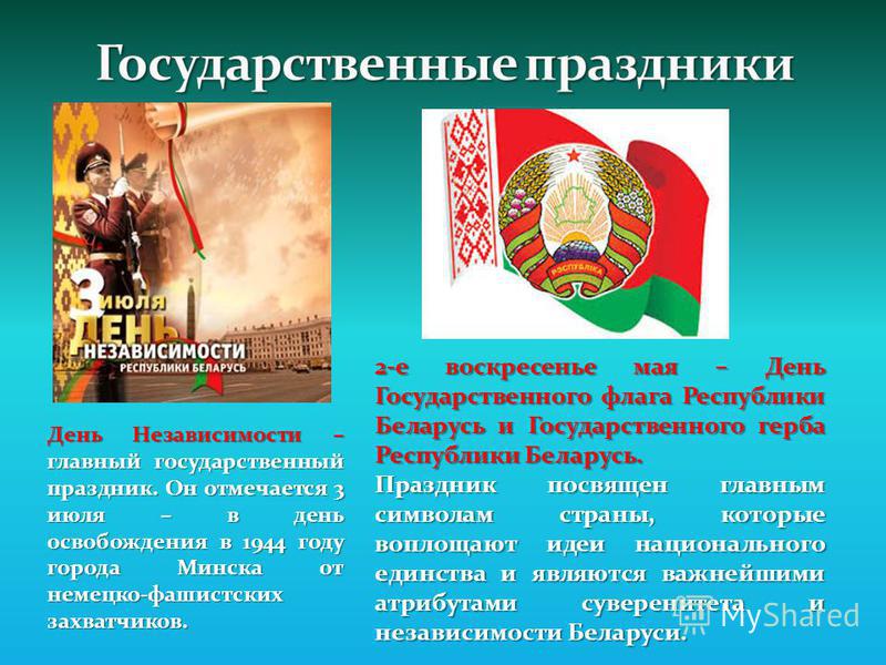 День Независимости – главный государственный праздник. Он отмечается 3 июля – в день освобождения в 1944 году города Минска от немецко-фашистских захватчиков. 2-е воскресенье мая – День Государственного флага Республики Беларусь и Государственного ге