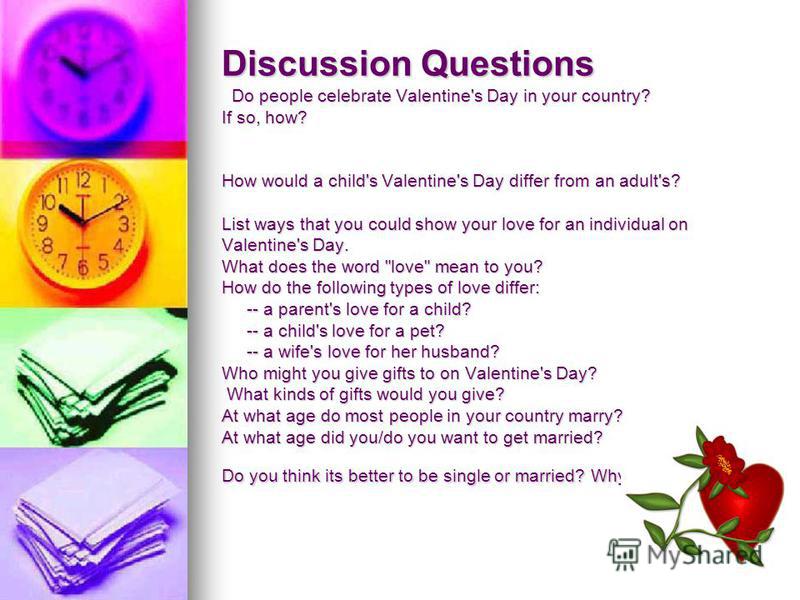 Discussion Questions Do people celebrate Valentine's Day in your country? If so, how? How would a child's Valentine's Day differ from an adult's? List ways that you could show your love for an individual on Valentine's Day. What does the word 