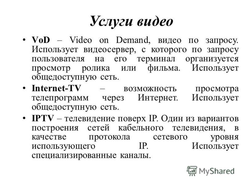 Услуги видео VоD – Video on Demand, видео по запросу. Использует видеосервер, с которого по запросу пользователя на его терминал организуется просмотр ролика или фильма. Использует общедоступную сеть. Internet-TV – возможность просмотра телепрограмм 