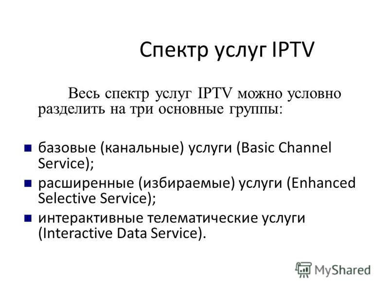 Спектр услуг IPTV Весь спектр услуг IPTV можно условно разделить на три основные группы: базовые (канальные) услуги (Basic Channel Service); расширенные (избираемые) услуги (Enhanced Selective Service); интерактивные телематические услуги (Interactiv