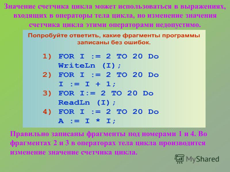 Правильно записаны фрагменты под номерами 1 и 4. Во фрагментах 2 и 3 в операторах тела цикла производится изменение значение счетчика цикла. Значение счетчика цикла может использоваться в выражениях, входящих в операторы тела цикла, но изменение знач